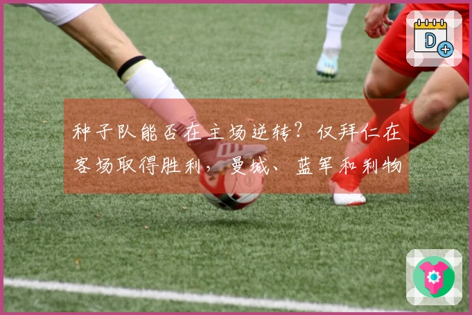 种子队能否在主场逆转？仅拜仁在客场取得胜利，曼城、蓝军和利物浦等五队落败