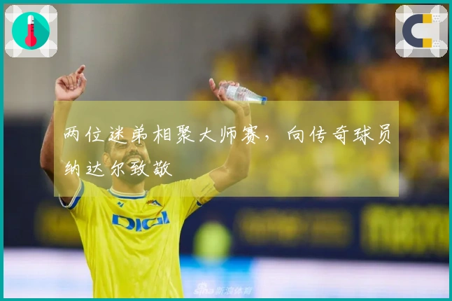 两位迷弟相聚大师赛，向传奇球员纳达尔致敬
