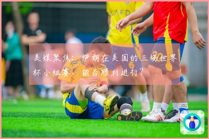 美媒聚焦：伊朗在美国的三场世界杯小组赛，能否顺利进行？