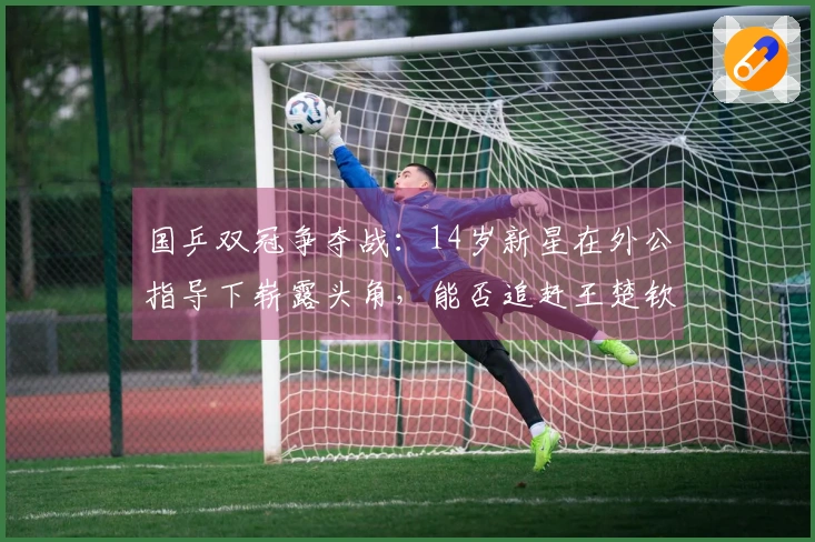 国乒双冠争夺战：14岁新星在外公指导下崭露头角，能否追赶王楚钦与林诗栋？