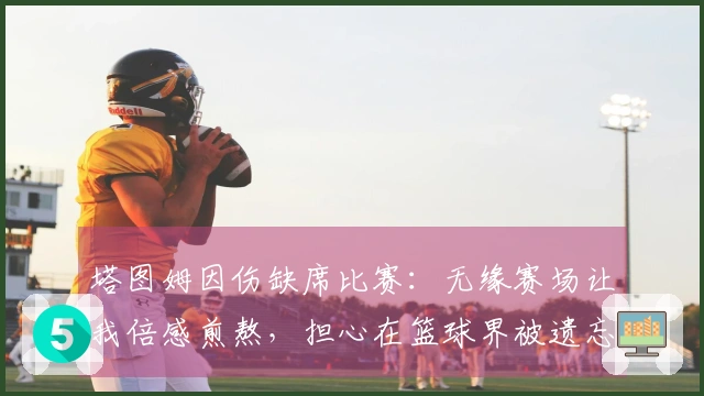 塔图姆因伤缺席比赛：无缘赛场让我倍感煎熬，担心在篮球界被遗忘