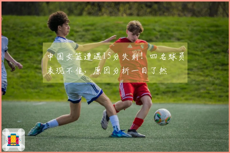 中国女篮遭遇15分失利！四名球员表现不佳，原因分析一目了然