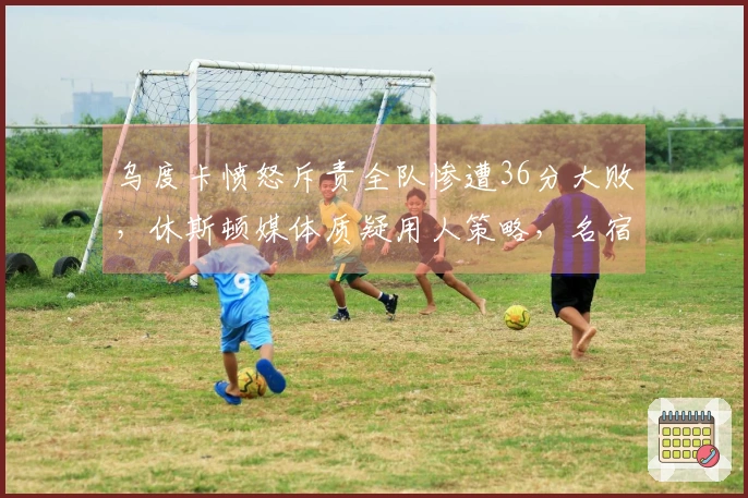 乌度卡愤怒斥责全队惨遭36分大败，休斯顿媒体质疑用人策略，名宿认为KD缺乏支援