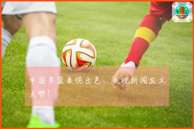 中国男篮表现出色，央视新闻发文点赞！