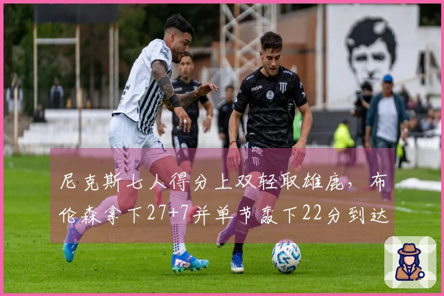 尼克斯七人得分上双轻取雄鹿，布伦森拿下27+7并单节轰下22分到达7000分里程碑
