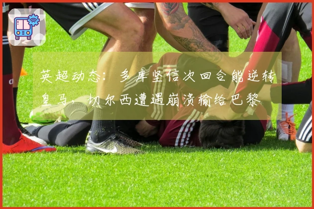 英超动态：多库坚信次回合能逆转皇马，切尔西遭遇崩溃输给巴黎