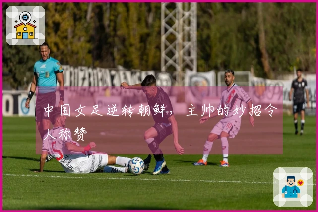 中国女足逆转朝鲜，主帅的妙招令人称赞