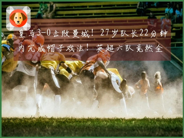 皇马3-0击败曼城！27岁队长22分钟内完成帽子戏法！英超六队竟然全败！