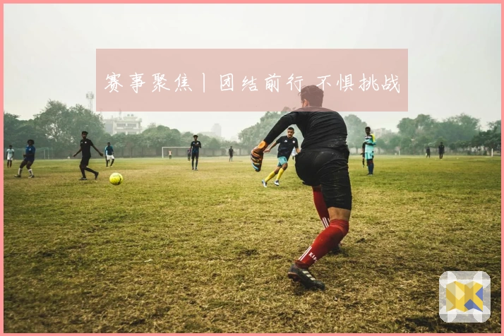 赛事聚焦丨团结前行 不惧挑战