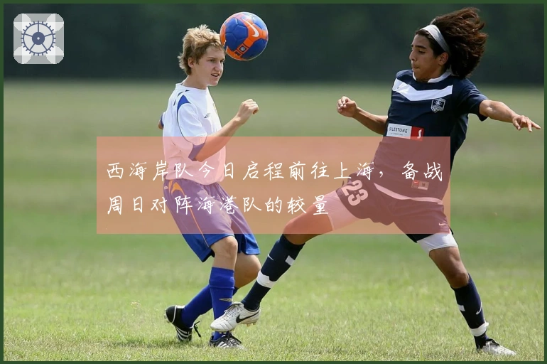 西海岸队今日启程前往上海，备战周日对阵海港队的较量