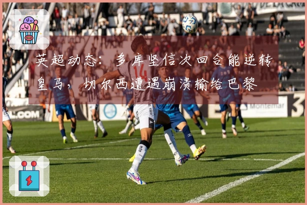 英超动态：多库坚信次回合能逆转皇马，切尔西遭遇崩溃输给巴黎