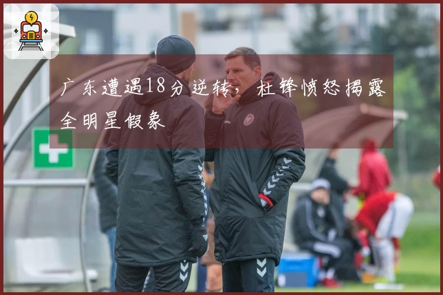 广东遭遇18分逆转，杜锋愤怒揭露全明星假象