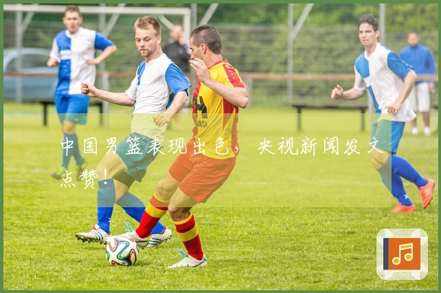 中国男篮表现出色，央视新闻发文点赞！