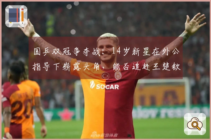 国乒双冠争夺战：14岁新星在外公指导下崭露头角，能否追赶王楚钦与林诗栋？