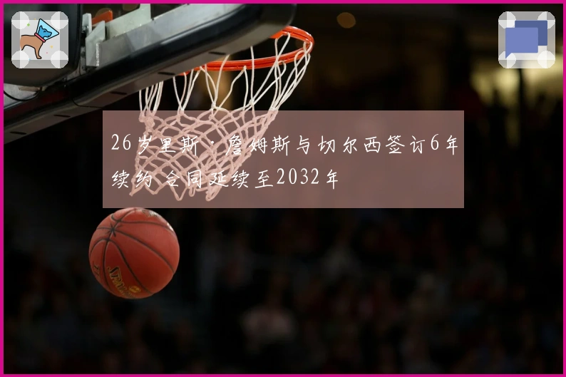 26岁里斯·詹姆斯与切尔西签订6年续约 合同延续至2032年