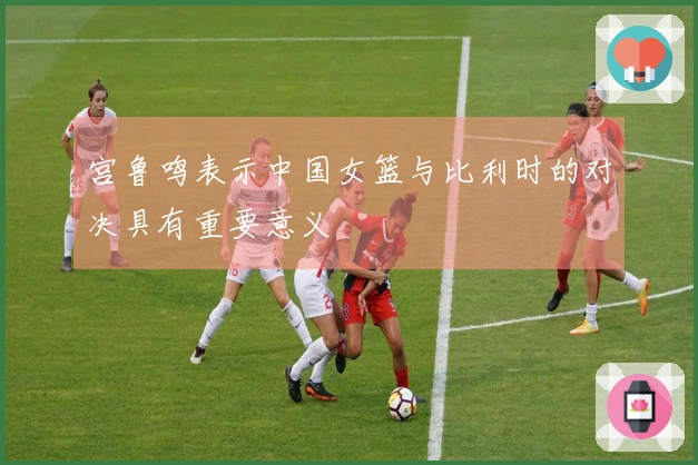 宫鲁鸣表示中国女篮与比利时的对决具有重要意义
