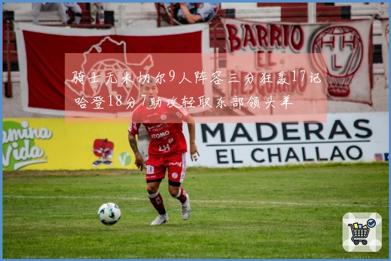 骑士无米切尔9人阵容三分狂轰17记 哈登18分7助攻轻取东部领头羊