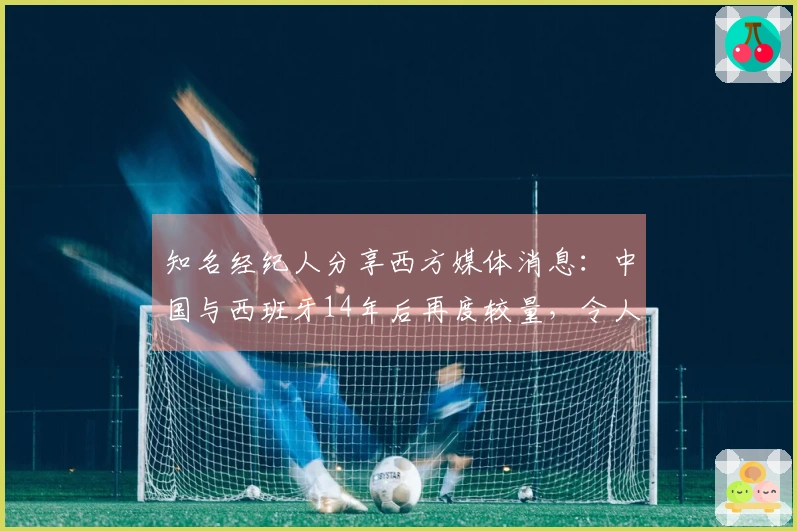 知名经纪人分享西方媒体消息：中国与西班牙14年后再度较量，令人期待