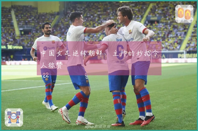 中国女足逆转朝鲜，主帅的妙招令人称赞
