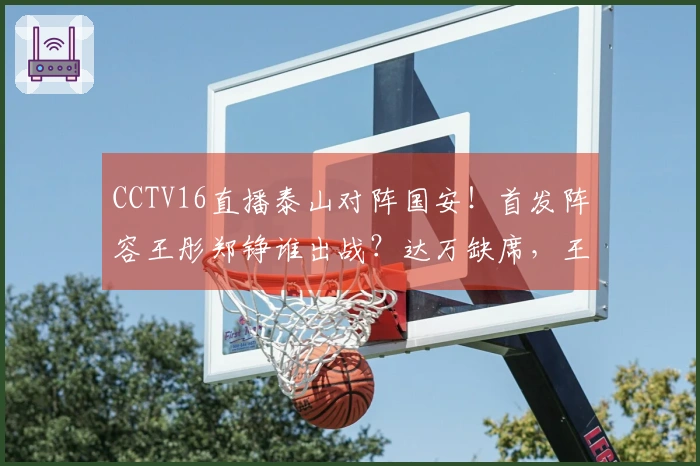 CCTV16直播泰山对阵国安！首发阵容王彤郑铮谁出战？达万缺席，王刚小邓展现实力