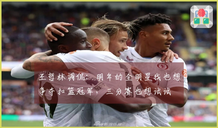 王哲林调侃：明年的全明星我也想争夺扣篮冠军，三分赛也想试试