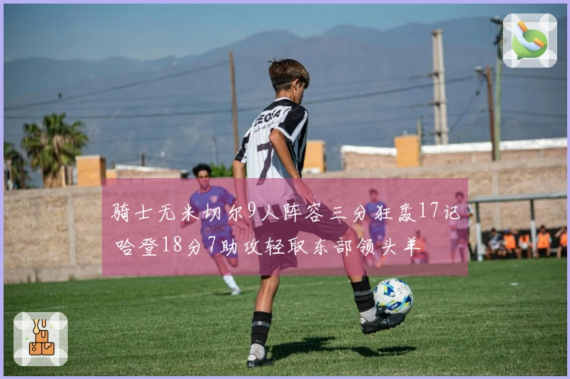 骑士无米切尔9人阵容三分狂轰17记 哈登18分7助攻轻取东部领头羊