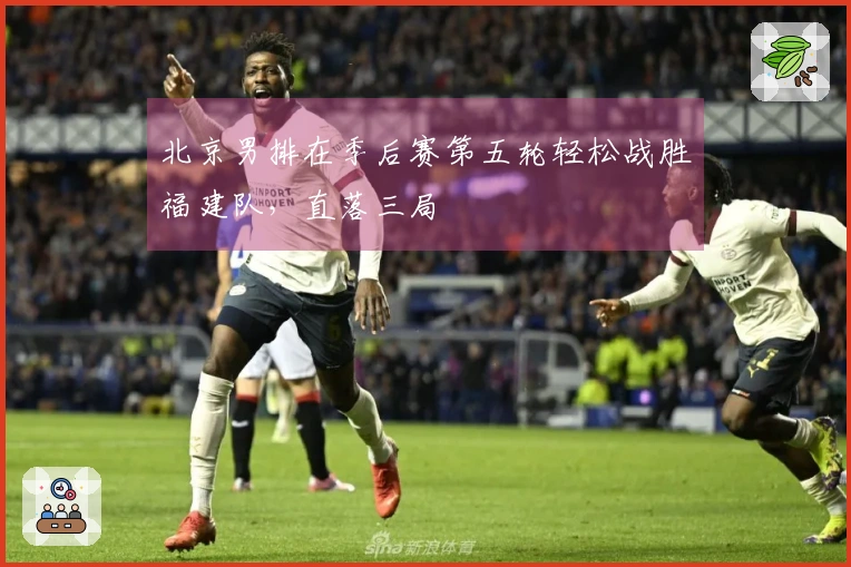 北京男排在季后赛第五轮轻松战胜福建队，直落三局