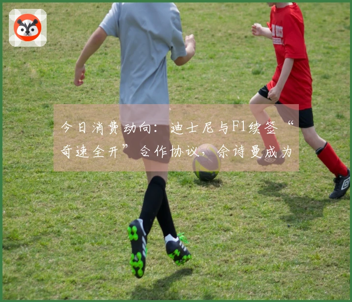 今日消费动向：迪士尼与F1续签“奇速全开”合作协议，佘诗曼成为施华洛世奇新代言人